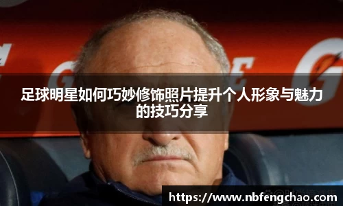 足球明星如何巧妙修饰照片提升个人形象与魅力的技巧分享